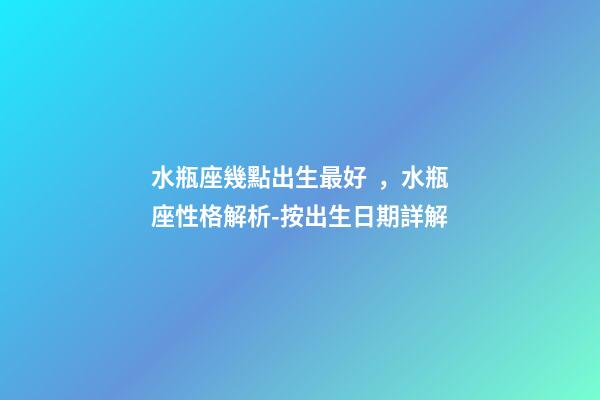 水瓶座幾點出生最好，水瓶座性格解析-按出生日期詳解